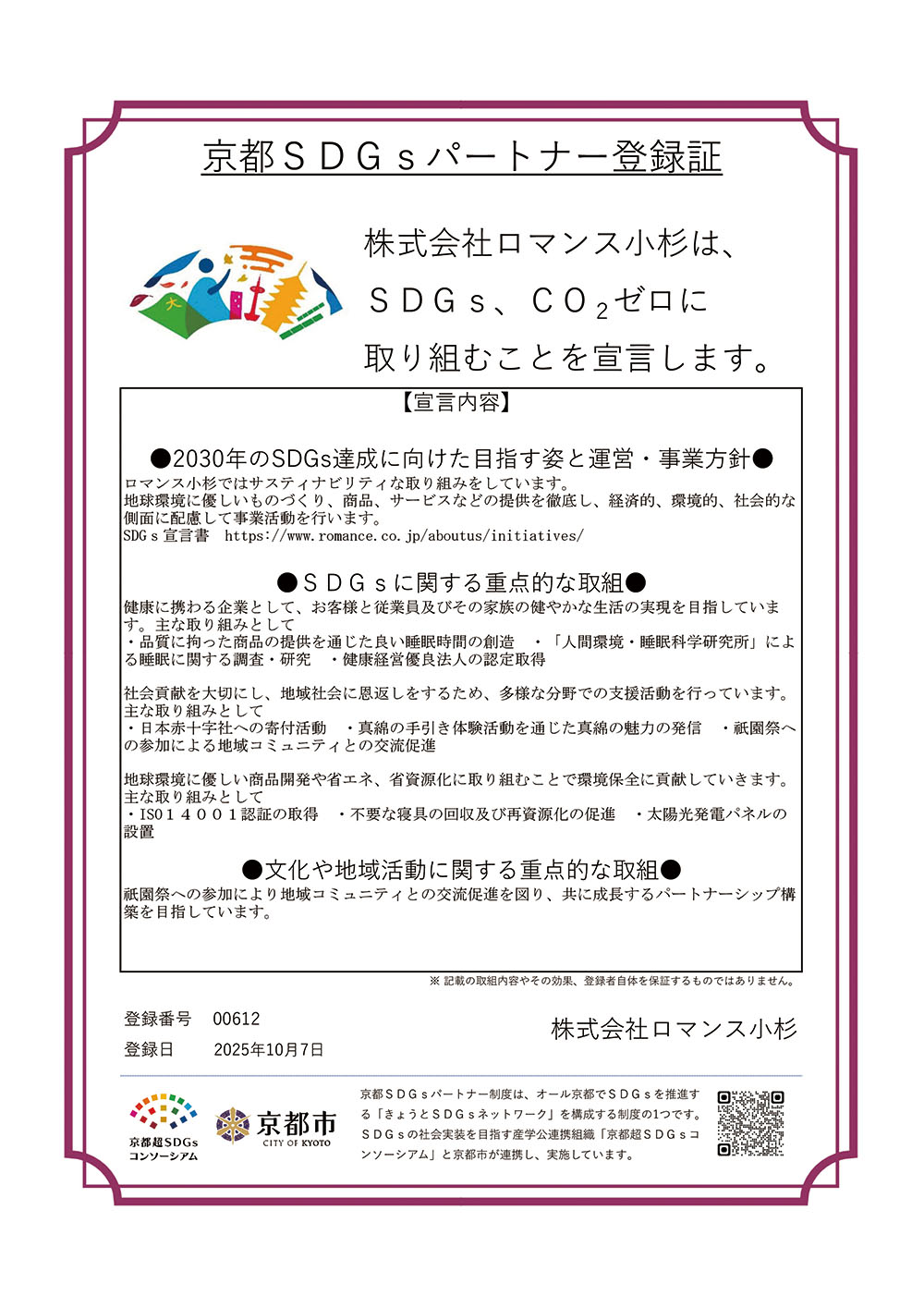 京都SDGsパートナー登録証 株式会社ロマンス小杉は、 SDGs、CO2ゼロに 取り組むことを宣言します。【宣言内容】 ●2030年のSDGs達成に向けた目指す姿と運営・事業方針●ロマンス小杉ではサスティナビリティな取り組みをしています。 地球環境に優しいものづくり、商品、サービスなどの提供を徹底し、経済的、環境的、社会的な 側面に配慮して事業活動を行います。 SDGs宣言書https://www.romance.co.jp/aboutus/initiatives/●SDGsに関する重点的な取組●健康に携わる企業として、お客様と従業員及びその家族の健やかな生活の実現を目指していま す。主な取り組みとして ・品質に拘った商品の提供を通じた良い睡眠時間の創造 ・「人間環境・睡眠科学研究所」によ る睡眠に関する調査・研究 ・健康経営優良法人の認定取得社会貢献を大切にし、地域社会に恩返しをするため、多様な分野での支援活動を行っています。 主な取り組みとして ・日本赤十字社への寄付活動 ・真綿の手引き体験活動を通じた真綿の魅力の発信 ・祇園祭へ の参加による地域コミュニティとの交流促進 地球環境に優しい商品開発や省エネ、省資源化に取り組むことで環境保全に貢献していきます。 主な取り組みとして ・ISO14001認証の取得 ・不要な寝具の回収及び再資源化の促進 ・太陽光発電パネルの 設置●文化や地域活動に関する重点的な取組●祇園祭への参加により地域コミュニティとの交流促進を図り、共に成長するパートナーシップ構 築を目指しています。登録番号 00612登録日 2025年10月7日※ 記載の取組内容やその効果、登録者自体を保証するものではありません。株式会社ロマンス小杉 京都SDGsパートナー制度は、オール京都でSDGsを推進す る「きょうとSDGsネットワーク」を構成する制度の1つです。 SDGsの社会実装を目指す産学公連携組織「京都超SDGsコ ンソーシアム」と京都市が連携し、実施しています。