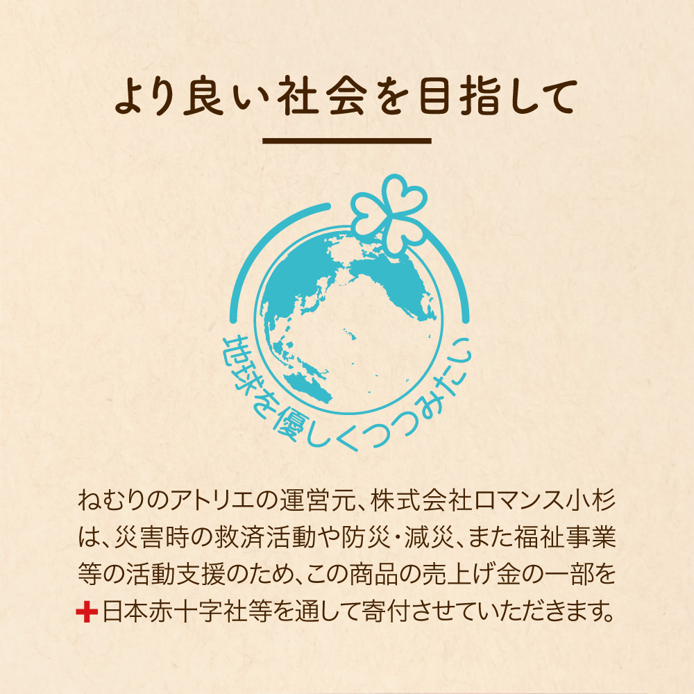 より良い社会を目指して ねむりのアトリエの運営元、株式会社ロマンス小杉は、災害時の救済活動や防災・減災、また福祉事業等の活動支援のため、この商品の売上げ金の一部を日本赤十字社等を通して寄付させていただきます。