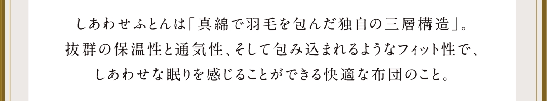 幸せ布団は「真綿で羽毛を包んだ独自の三層構造」。抜群の保温性と通気性、そして包み込まれるようなフィット性で、しあわせな眠りを感じることができる快適な布団のこと。