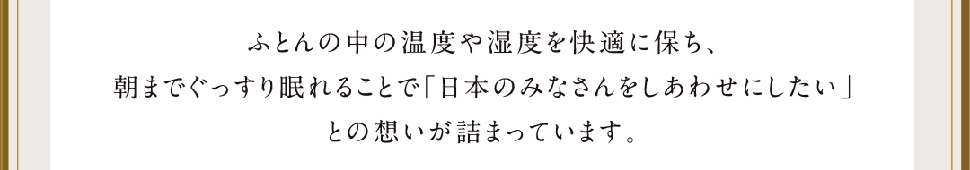 ふとんの中の温度や湿度を快適に保ち、朝までぐっすり眠れることで「日本のみなさんをしあわせにしたい」との想いが詰まっています。