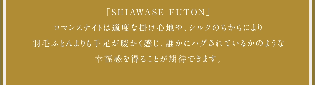 「SHIAWSE FUTON」ロマンスナイトは適度な掛け心地や、シルクのちからにより羽毛ふとんよりも手足が暖かく感じ、誰かにハグされているかのような幸福感を得ることが期待できます。