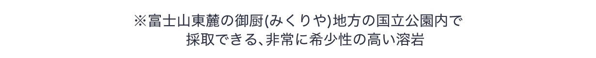 ※富士山東麓の御厨(みくりや)地方の国立公園内で採取できる、非常に希少性の高い溶岩