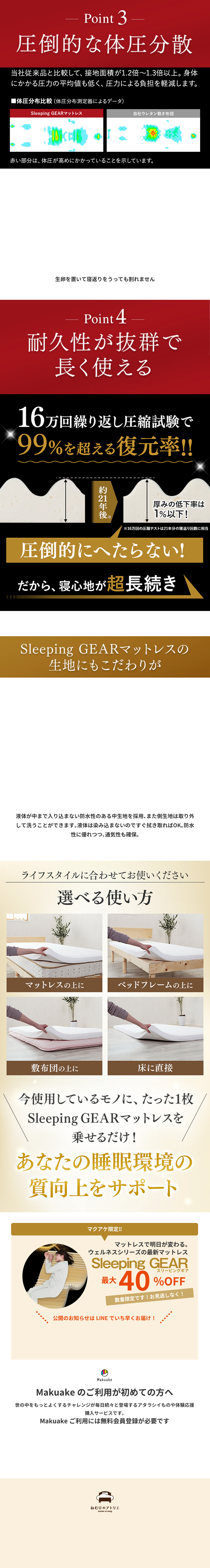 Point3-
圧倒的な体圧分散
当社従来品と比較して、 接地面積が1.2倍〜1.3倍以上。 身体にかかる圧力の平均値も低く、圧力による負担を軽減します。
■体圧分布比較 (体圧分布測定器によるデータ)
ウェルネスマット
自社ウレタン敷き布団
赤い部分は、体圧が高めにかかっていることを示しています。
生卵を置いて寝返りをうっても割れません
Point4
耐久性が抜群で長く使える
16万回繰り返し圧縮試験で 99%を超える復元率!!
約2年後厚みの低下率は1%以下!
16万回の圧縮テストは21年分の寝返り回数に相当
圧倒的にへたらない!
だから、寝心地が超長続き
ウェルネスマットの生地にもこだわりが
液体が中まで入り込まない防水性のある中生地を採用、 また側生地は取り外 して洗うことができます。 液体は染み込まないのですぐ拭き取ればOK。 防水 性に優れつつ、通気性も確保。
ライフスタイルに合わせてお使いください
選べる使い方
マットレスの上に
ベッドフレームの上に
敷布団の上に
床に直接
今使用しているモノに、たった1枚ウェルネスマットを乗せるだけ!
あなたの睡眠環境の質向上をサポート
マクアケ限定!!
マットレスで明日が変わる。
毎日の睡眠をサポートする
ウェルネスマット
最大40%OFF
数量限定です!お見逃しなく!
公開のお知らせはLINEでいち早くお届け!
Makuake のご利用が初めての方へ
世の中をもっとよくするチャレンジが毎日続々と登場するアタラシイものや体験応援購入サービスです。
Makuake ご利用には無料会員登録が必要です
ねむりのアトリエ
Ateller of sleep
