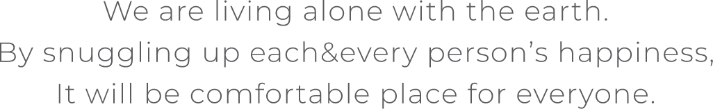 We are living alone with the earth.By snuggling up each&every person’s happiness,It will be comfortable place for everyone.