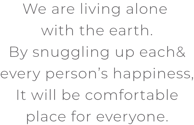 We are living alone with the earth.By snuggling up each&every person’s happiness,It will be comfortable place for everyone.