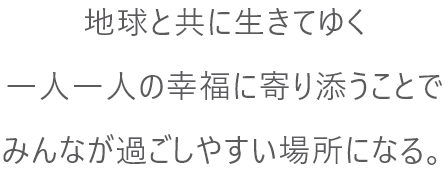 地球と共に生きてゆく一人一人の幸福に寄り添うことでみんなが過ごしやすい場所になる。